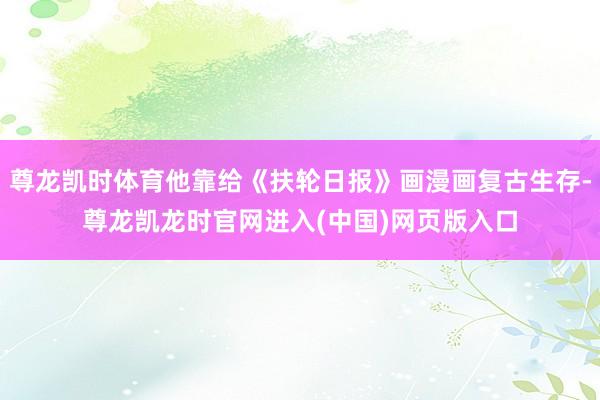 尊龙凯时体育他靠给《扶轮日报》画漫画复古生存-尊龙凯龙时官网进入(中国)网页版入口