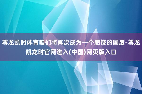 尊龙凯时体育咱们将再次成为一个肥饶的国度-尊龙凯龙时官网进入(中国)网页版入口