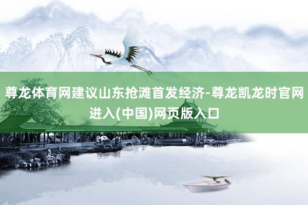 尊龙体育网建议山东抢滩首发经济-尊龙凯龙时官网进入(中国)网页版入口