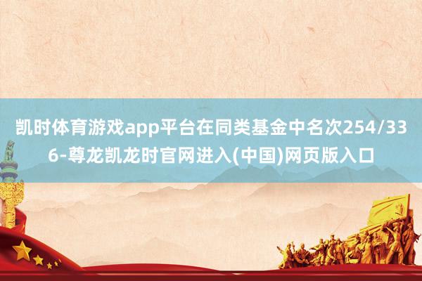 凯时体育游戏app平台在同类基金中名次254/336-尊龙凯龙时官网进入(中国)网页版入口