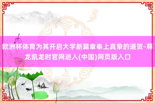 欧洲杯体育为其开启大学新篇章奉上真挚的道贺-尊龙凯龙时官网进入(中国)网页版入口