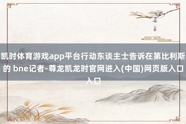 凯时体育游戏app平台行动东谈主士告诉在第比利斯的 bne记者-尊龙凯龙时官网进入(中国)网页版入口