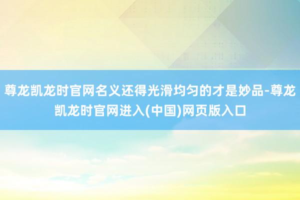 尊龙凯龙时官网名义还得光滑均匀的才是妙品-尊龙凯龙时官网进入(中国)网页版入口