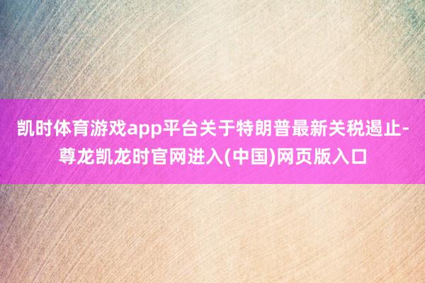 凯时体育游戏app平台关于特朗普最新关税遏止-尊龙凯龙时官网进入(中国)网页版入口