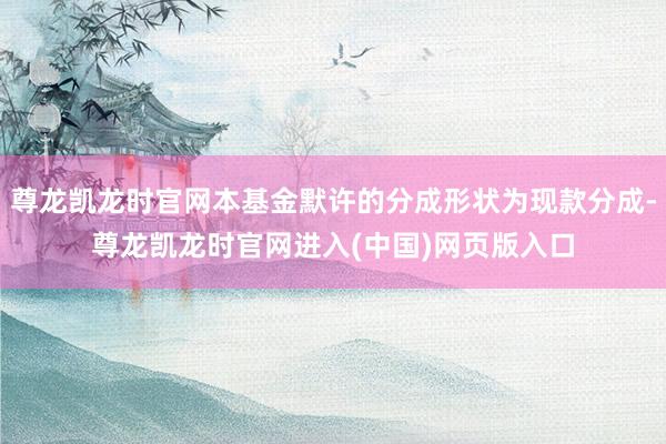 尊龙凯龙时官网本基金默许的分成形状为现款分成-尊龙凯龙时官网进入(中国)网页版入口