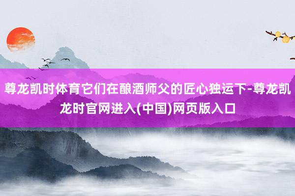 尊龙凯时体育它们在酿酒师父的匠心独运下-尊龙凯龙时官网进入(中国)网页版入口