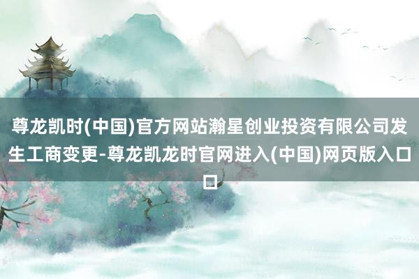 尊龙凯时(中国)官方网站瀚星创业投资有限公司发生工商变更-尊龙凯龙时官网进入(中国)网页版入口