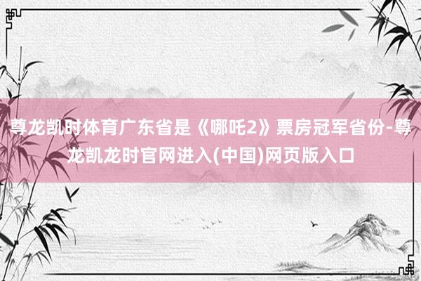 尊龙凯时体育广东省是《哪吒2》票房冠军省份-尊龙凯龙时官网进入(中国)网页版入口