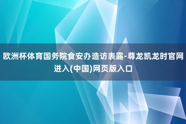 欧洲杯体育国务院食安办造访表露-尊龙凯龙时官网进入(中国)网页版入口