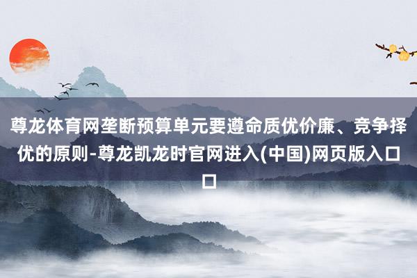 尊龙体育网垄断预算单元要遵命质优价廉、竞争择优的原则-尊龙凯龙时官网进入(中国)网页版入口
