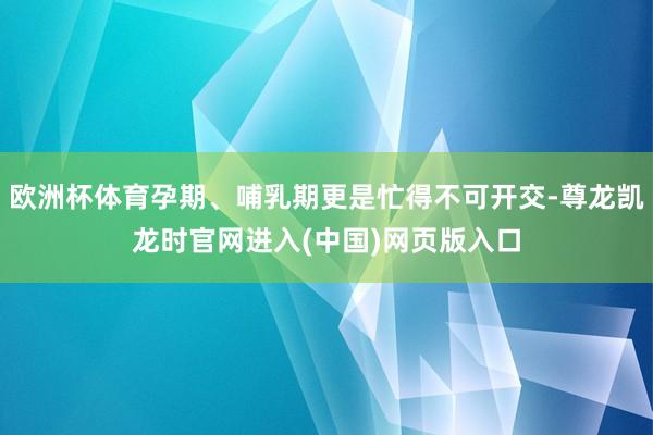欧洲杯体育孕期、哺乳期更是忙得不可开交-尊龙凯龙时官网进入(中国)网页版入口