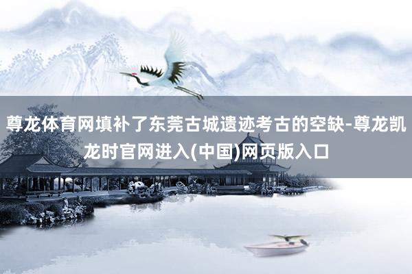 尊龙体育网填补了东莞古城遗迹考古的空缺-尊龙凯龙时官网进入(中国)网页版入口