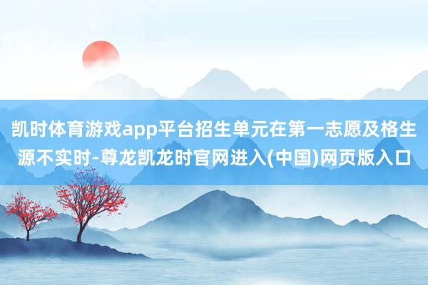 凯时体育游戏app平台招生单元在第一志愿及格生源不实时-尊龙凯龙时官网进入(中国)网页版入口