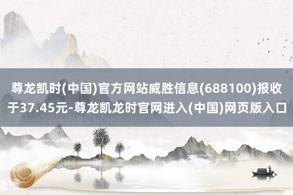 尊龙凯时(中国)官方网站威胜信息(688100)报收于37.45元-尊龙凯龙时官网进入(中国)网页版入口