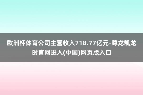 欧洲杯体育公司主营收入718.77亿元-尊龙凯龙时官网进入(中国)网页版入口