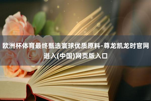 欧洲杯体育最终甄选寰球优质原料-尊龙凯龙时官网进入(中国)网页版入口
