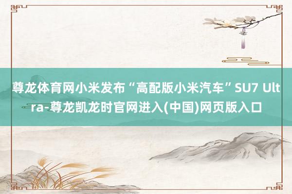 尊龙体育网小米发布“高配版小米汽车”SU7 Ultra-尊龙凯龙时官网进入(中国)网页版入口