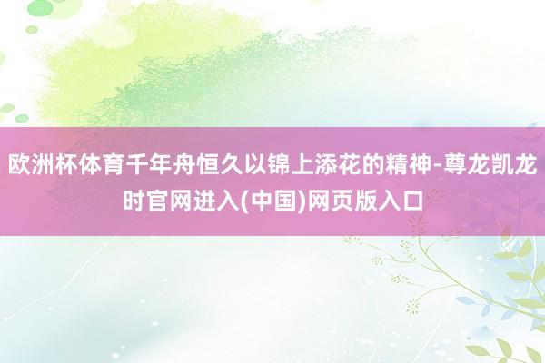 欧洲杯体育千年舟恒久以锦上添花的精神-尊龙凯龙时官网进入(中国)网页版入口