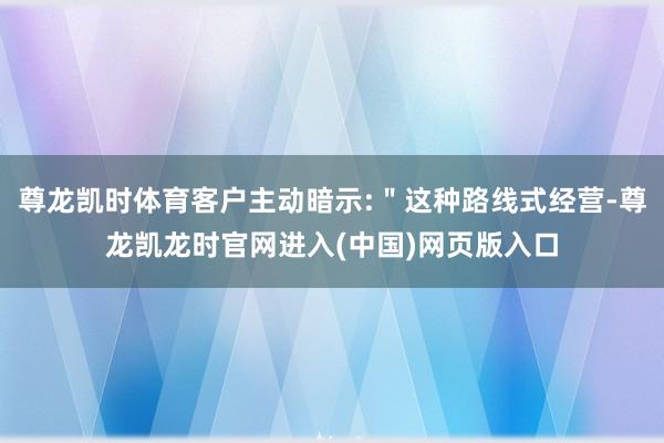 尊龙凯时体育客户主动暗示:＂这种路线式经营-尊龙凯龙时官网进入(中国)网页版入口