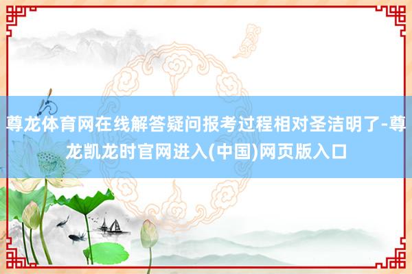 尊龙体育网在线解答疑问报考过程相对圣洁明了-尊龙凯龙时官网进入(中国)网页版入口