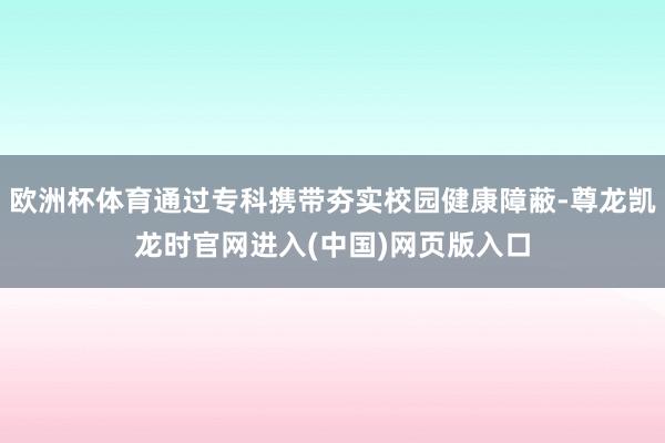 欧洲杯体育通过专科携带夯实校园健康障蔽-尊龙凯龙时官网进入(中国)网页版入口