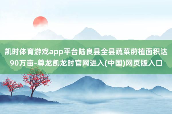 凯时体育游戏app平台陆良县全县蔬菜莳植面积达90万亩-尊龙凯龙时官网进入(中国)网页版入口
