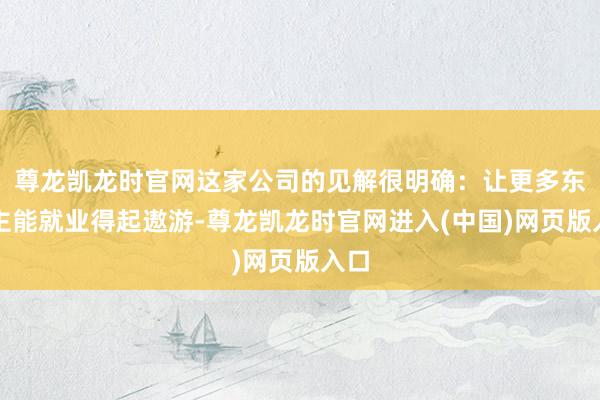 尊龙凯龙时官网这家公司的见解很明确：让更多东谈主能就业得起遨游-尊龙凯龙时官网进入(中国)网页版入口