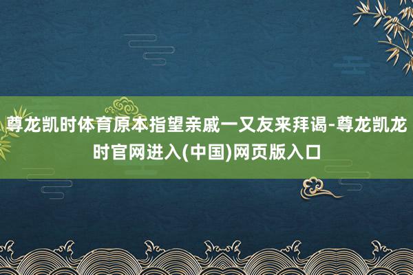 尊龙凯时体育原本指望亲戚一又友来拜谒-尊龙凯龙时官网进入(中国)网页版入口