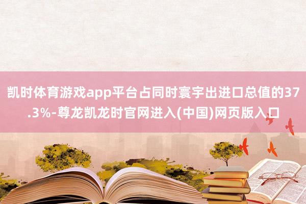 凯时体育游戏app平台占同时寰宇出进口总值的37.3%-尊龙凯龙时官网进入(中国)网页版入口