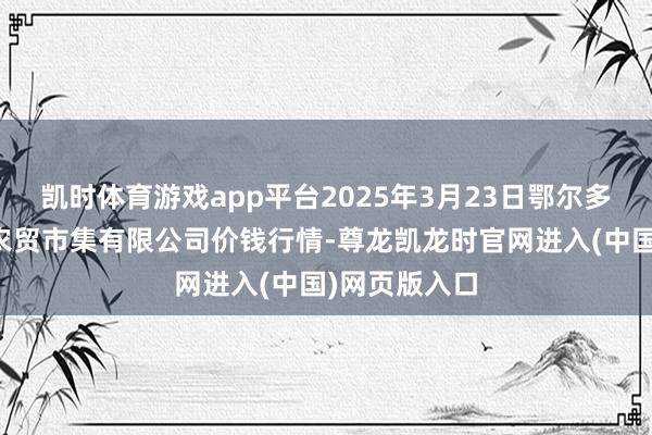 凯时体育游戏app平台2025年3月23日鄂尔多斯市万家惠农贸市集有限公司价钱行情-尊龙凯龙时官网进入(中国)网页版入口