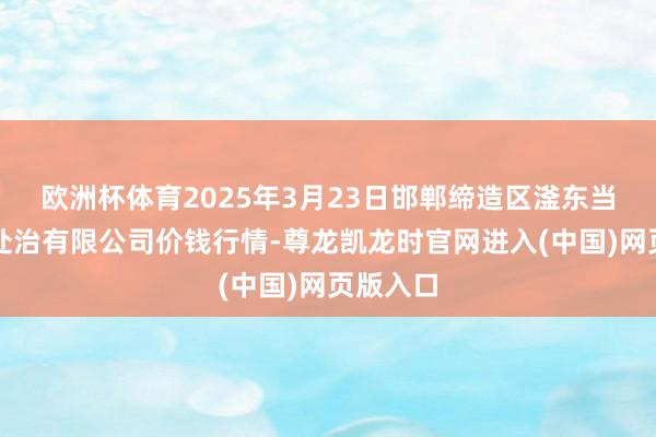 欧洲杯体育2025年3月23日邯郸缔造区滏东当代农业处治有限公司价钱行情-尊龙凯龙时官网进入(中国)网页版入口
