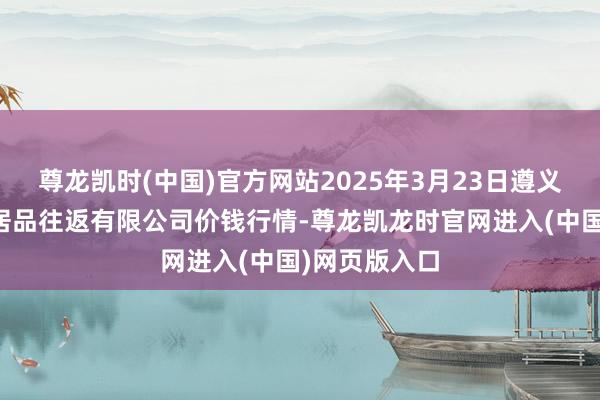 尊龙凯时(中国)官方网站2025年3月23日遵义金地盘绿色居品往返有限公司价钱行情-尊龙凯龙时官网进入(中国)网页版入口
