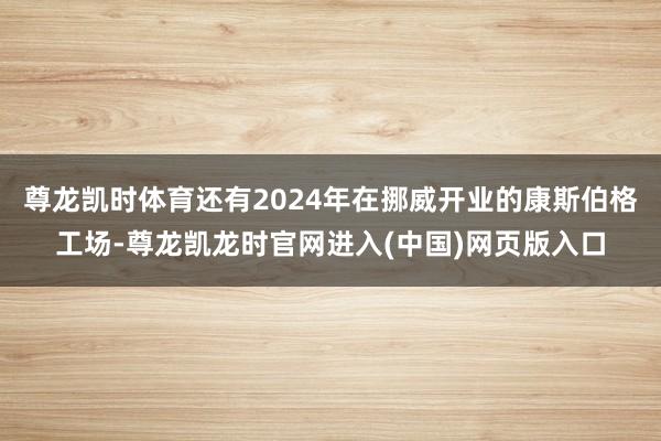 尊龙凯时体育还有2024年在挪威开业的康斯伯格工场-尊龙凯龙时官网进入(中国)网页版入口