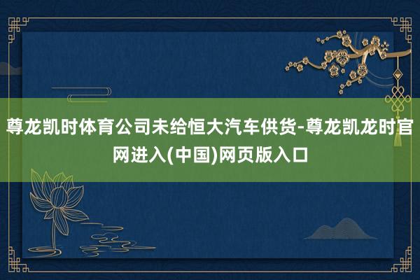 尊龙凯时体育公司未给恒大汽车供货-尊龙凯龙时官网进入(中国)网页版入口