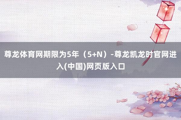 尊龙体育网期限为5年（5+N）-尊龙凯龙时官网进入(中国)网页版入口