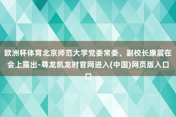 欧洲杯体育北京师范大学党委常委、副校长康震在会上露出-尊龙凯龙时官网进入(中国)网页版入口
