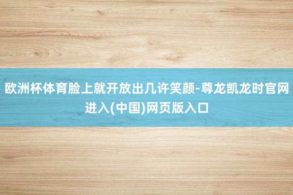 欧洲杯体育脸上就开放出几许笑颜-尊龙凯龙时官网进入(中国)网页版入口