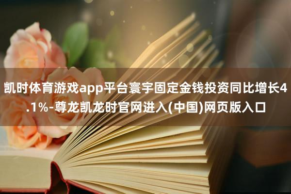 凯时体育游戏app平台寰宇固定金钱投资同比增长4.1%-尊龙凯龙时官网进入(中国)网页版入口