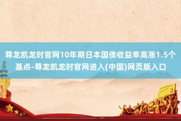 尊龙凯龙时官网10年期日本国债收益率高涨1.5个基点-尊龙凯龙时官网进入(中国)网页版入口