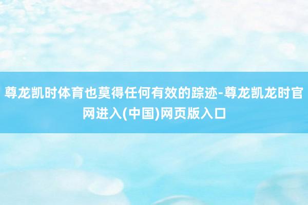 尊龙凯时体育也莫得任何有效的踪迹-尊龙凯龙时官网进入(中国)网页版入口