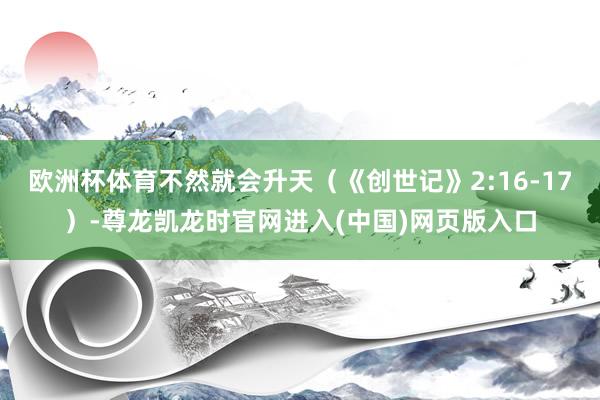 欧洲杯体育不然就会升天（《创世记》2:16-17）-尊龙凯龙时官网进入(中国)网页版入口