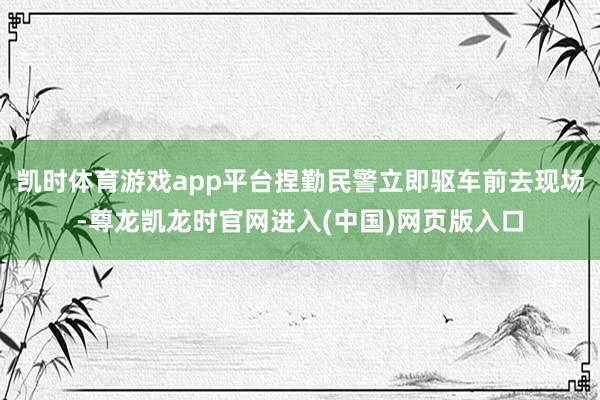 凯时体育游戏app平台捏勤民警立即驱车前去现场-尊龙凯龙时官网进入(中国)网页版入口