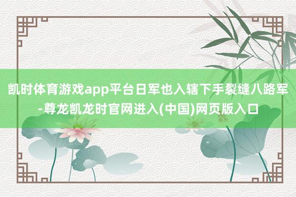 凯时体育游戏app平台日军也入辖下手裂缝八路军-尊龙凯龙时官网进入(中国)网页版入口