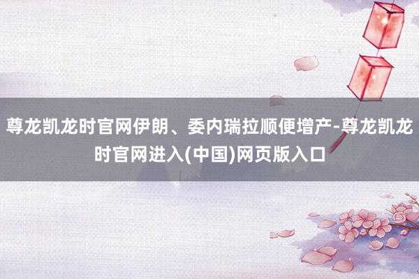 尊龙凯龙时官网伊朗、委内瑞拉顺便增产-尊龙凯龙时官网进入(中国)网页版入口