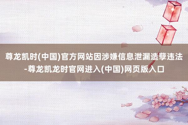 尊龙凯时(中国)官方网站因涉嫌信息泄漏造孽违法-尊龙凯龙时官网进入(中国)网页版入口