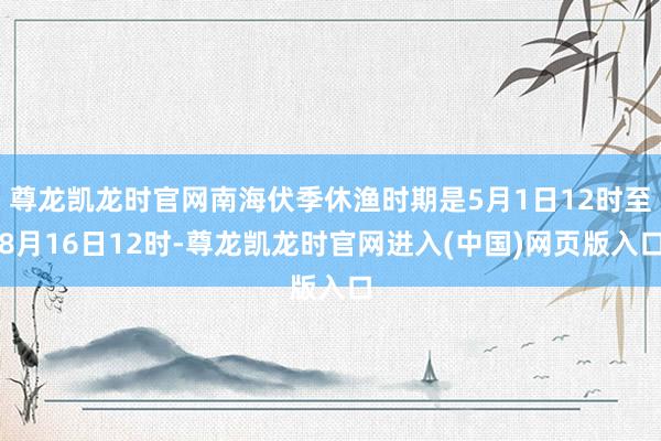 尊龙凯龙时官网南海伏季休渔时期是5月1日12时至8月16日12时-尊龙凯龙时官网进入(中国)网页版入口