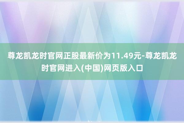 尊龙凯龙时官网正股最新价为11.49元-尊龙凯龙时官网进入(中国)网页版入口