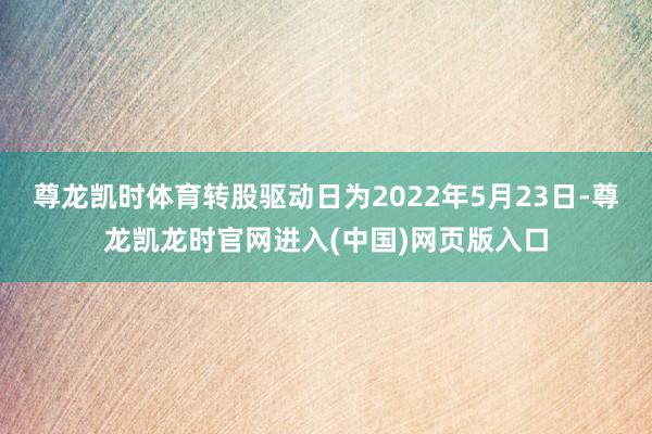 尊龙凯时体育转股驱动日为2022年5月23日-尊龙凯龙时官网进入(中国)网页版入口