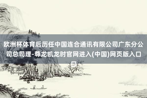 欧洲杯体育后历任中国连合通讯有限公司广东分公司总司理-尊龙凯龙时官网进入(中国)网页版入口