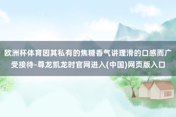 欧洲杯体育因其私有的焦糖香气讲理滑的口感而广受接待-尊龙凯龙时官网进入(中国)网页版入口
